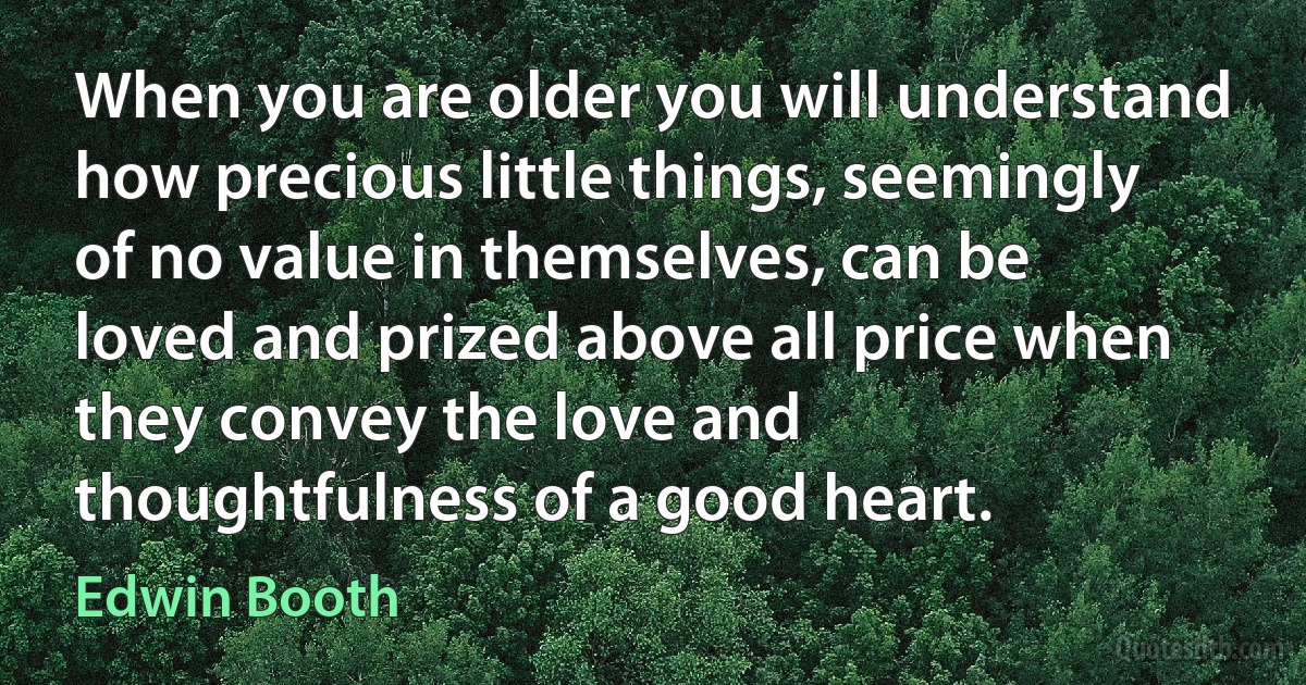 When you are older you will understand how precious little things, seemingly of no value in themselves, can be loved and prized above all price when they convey the love and thoughtfulness of a good heart. (Edwin Booth)