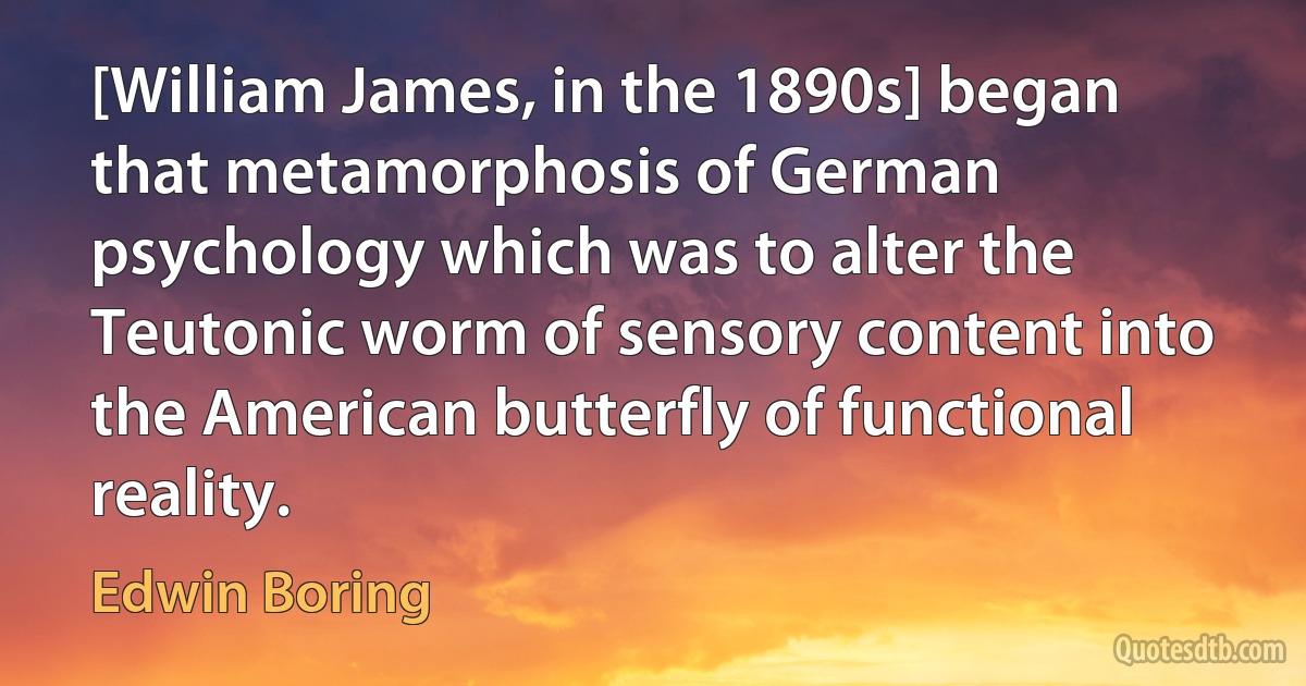 [William James, in the 1890s] began that metamorphosis of German psychology which was to alter the Teutonic worm of sensory content into the American butterfly of functional reality. (Edwin Boring)