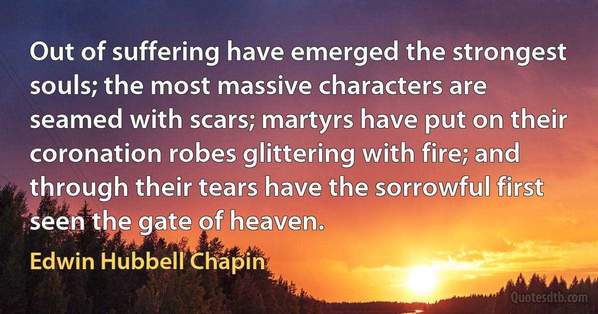 Out of suffering have emerged the strongest souls; the most massive characters are seamed with scars; martyrs have put on their coronation robes glittering with fire; and through their tears have the sorrowful first seen the gate of heaven. (Edwin Hubbell Chapin)