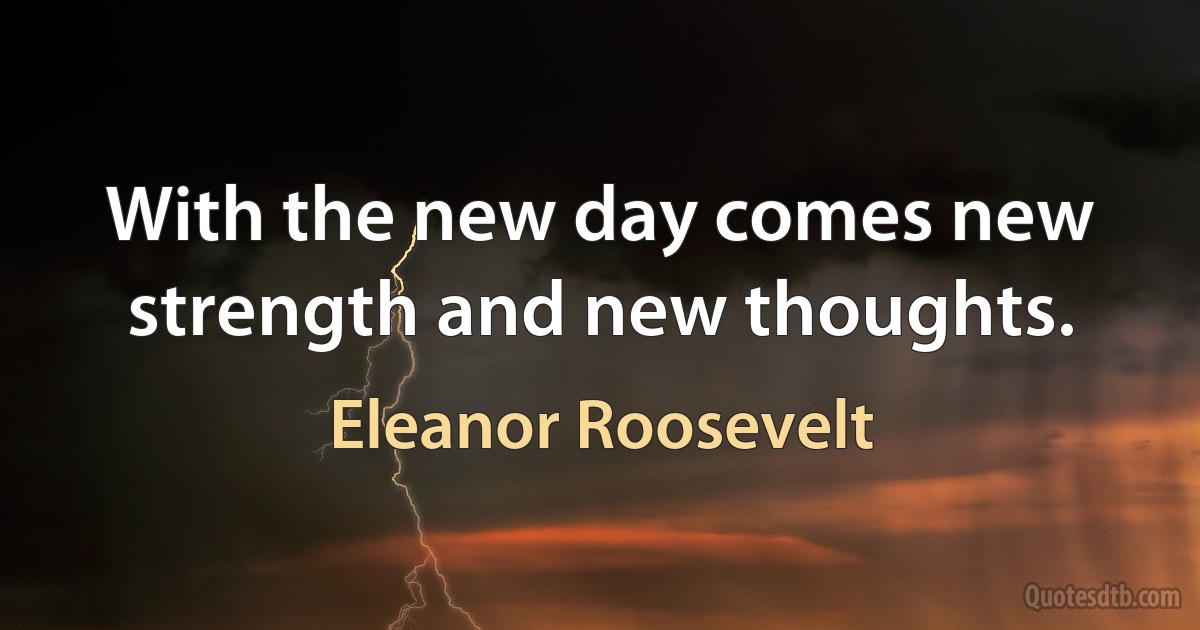 With the new day comes new strength and new thoughts. (Eleanor Roosevelt)