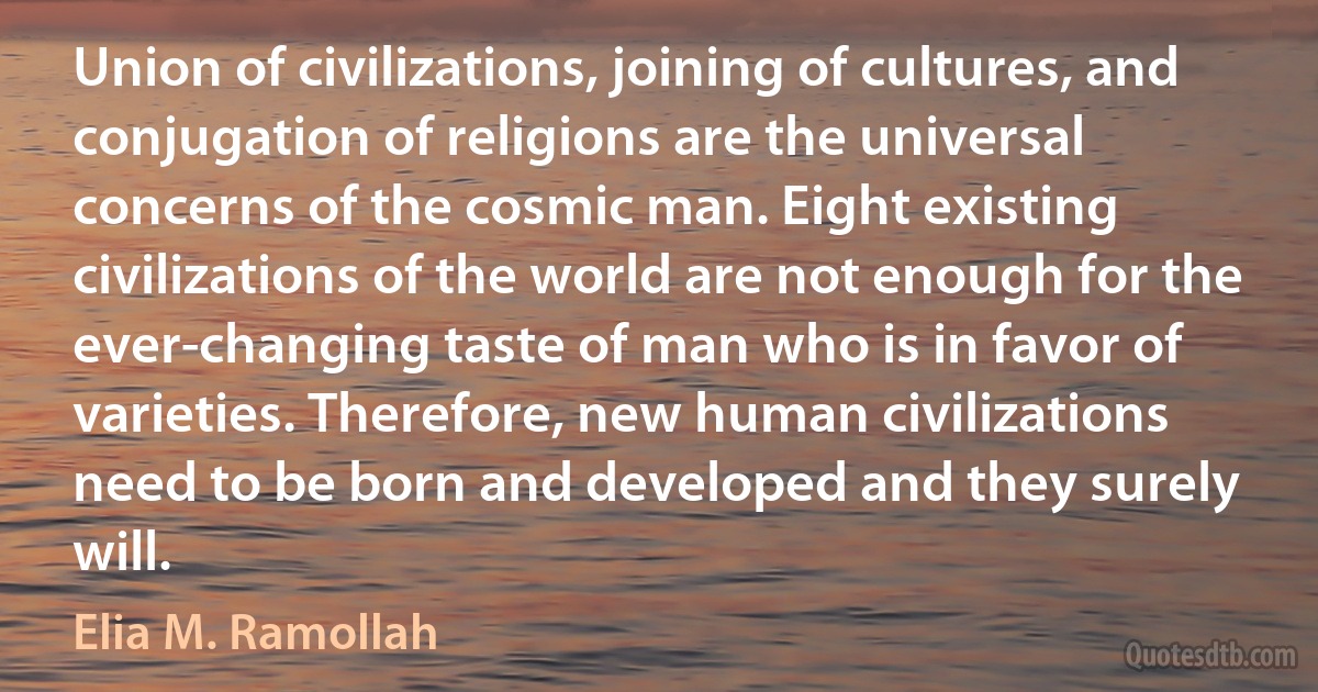 Union of civilizations, joining of cultures, and conjugation of religions are the universal concerns of the cosmic man. Eight existing civilizations of the world are not enough for the ever-changing taste of man who is in favor of varieties. Therefore, new human civilizations need to be born and developed and they surely will. (Elia M. Ramollah)