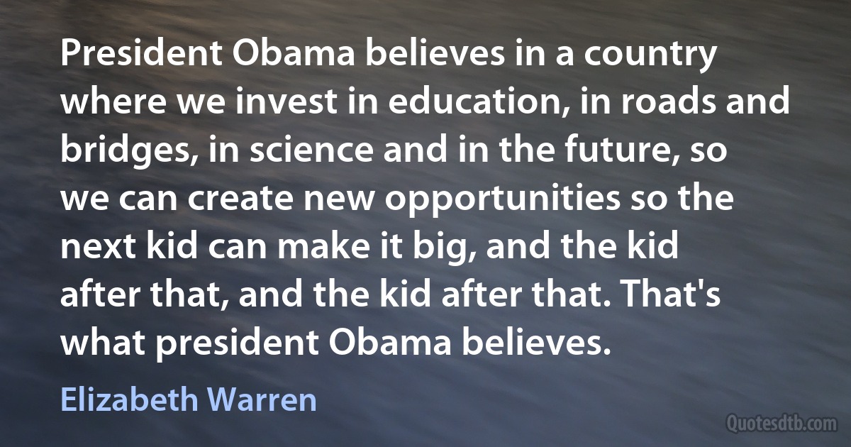 President Obama believes in a country where we invest in education, in roads and bridges, in science and in the future, so we can create new opportunities so the next kid can make it big, and the kid after that, and the kid after that. That's what president Obama believes. (Elizabeth Warren)