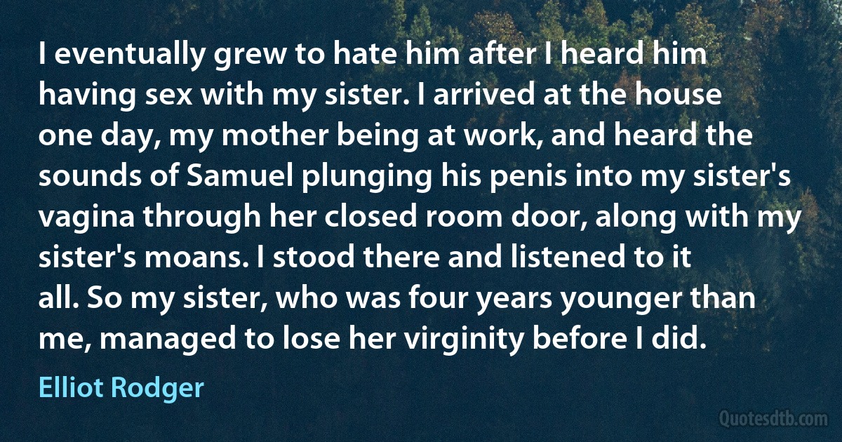 I eventually grew to hate him after I heard him having sex with my sister. I arrived at the house one day, my mother being at work, and heard the sounds of Samuel plunging his penis into my sister's vagina through her closed room door, along with my sister's moans. I stood there and listened to it all. So my sister, who was four years younger than me, managed to lose her virginity before I did. (Elliot Rodger)