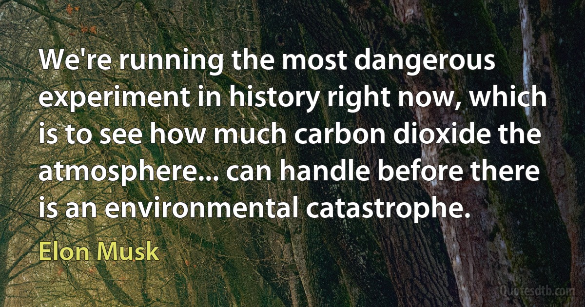 We're running the most dangerous experiment in history right now, which is to see how much carbon dioxide the atmosphere... can handle before there is an environmental catastrophe. (Elon Musk)