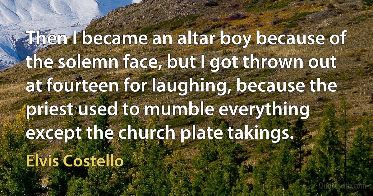 Then I became an altar boy because of the solemn face, but I got thrown out at fourteen for laughing, because the priest used to mumble everything except the church plate takings. (Elvis Costello)