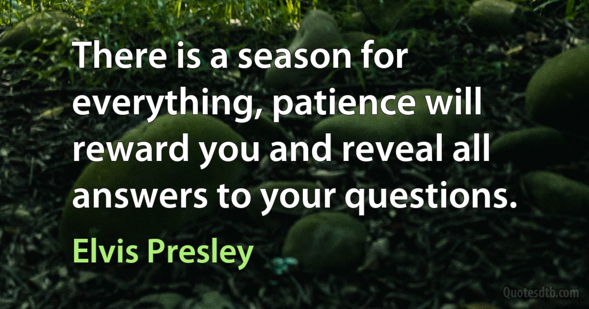 There is a season for everything, patience will reward you and reveal all answers to your questions. (Elvis Presley)