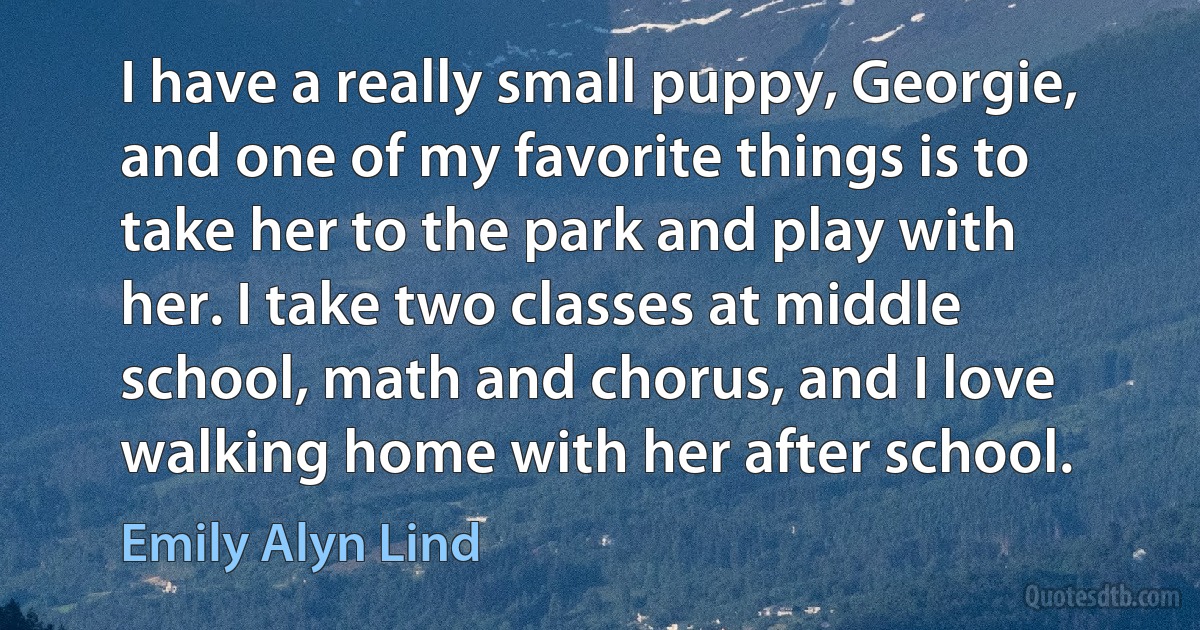 I have a really small puppy, Georgie, and one of my favorite things is to take her to the park and play with her. I take two classes at middle school, math and chorus, and I love walking home with her after school. (Emily Alyn Lind)