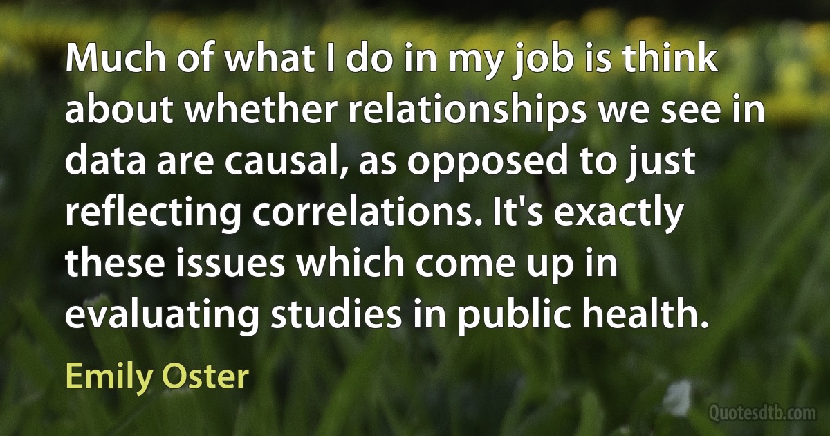 Much of what I do in my job is think about whether relationships we see in data are causal, as opposed to just reflecting correlations. It's exactly these issues which come up in evaluating studies in public health. (Emily Oster)