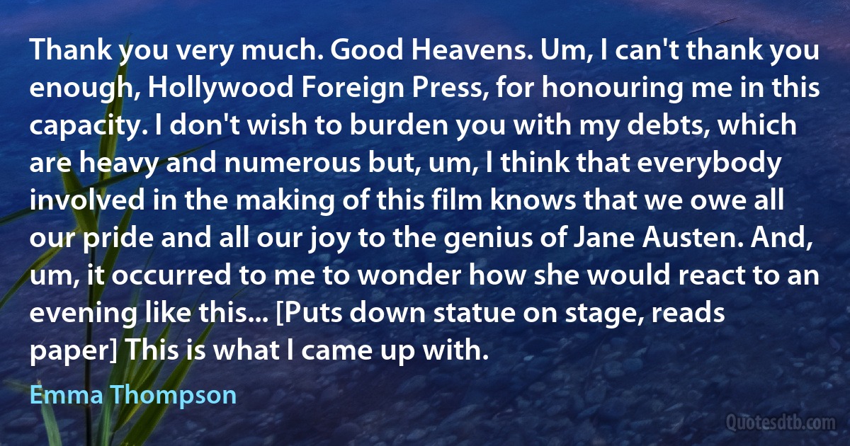 Thank you very much. Good Heavens. Um, I can't thank you enough, Hollywood Foreign Press, for honouring me in this capacity. I don't wish to burden you with my debts, which are heavy and numerous but, um, I think that everybody involved in the making of this film knows that we owe all our pride and all our joy to the genius of Jane Austen. And, um, it occurred to me to wonder how she would react to an evening like this... [Puts down statue on stage, reads paper] This is what I came up with. (Emma Thompson)