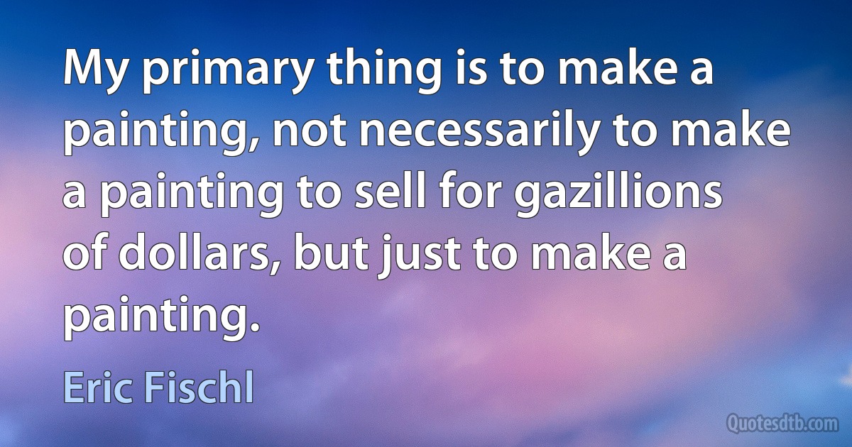 My primary thing is to make a painting, not necessarily to make a painting to sell for gazillions of dollars, but just to make a painting. (Eric Fischl)