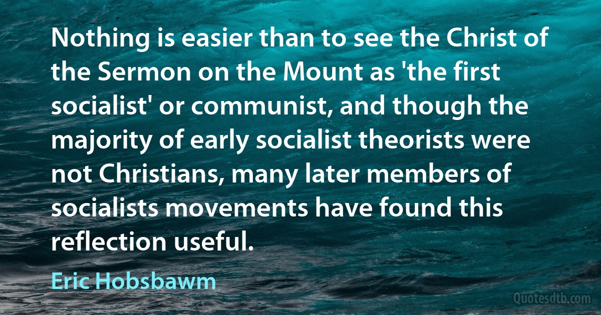 Nothing is easier than to see the Christ of the Sermon on the Mount as 'the first socialist' or communist, and though the majority of early socialist theorists were not Christians, many later members of socialists movements have found this reflection useful. (Eric Hobsbawm)