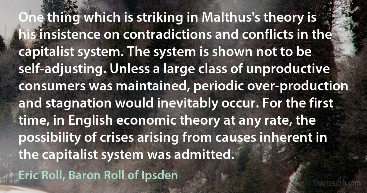 One thing which is striking in Malthus's theory is his insistence on contradictions and conflicts in the capitalist system. The system is shown not to be self-adjusting. Unless a large class of unproductive consumers was maintained, periodic over-production and stagnation would inevitably occur. For the first time, in English economic theory at any rate, the possibility of crises arising from causes inherent in the capitalist system was admitted. (Eric Roll, Baron Roll of Ipsden)