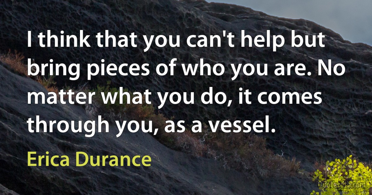 I think that you can't help but bring pieces of who you are. No matter what you do, it comes through you, as a vessel. (Erica Durance)