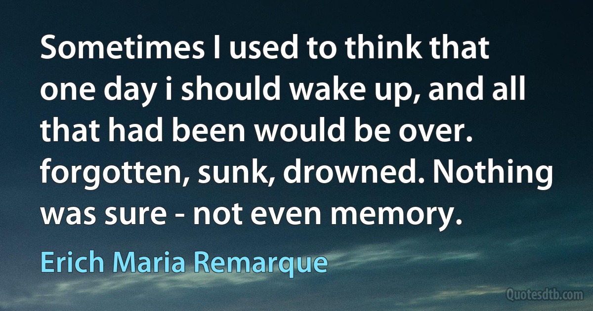 Sometimes I used to think that one day i should wake up, and all that had been would be over. forgotten, sunk, drowned. Nothing was sure - not even memory. (Erich Maria Remarque)