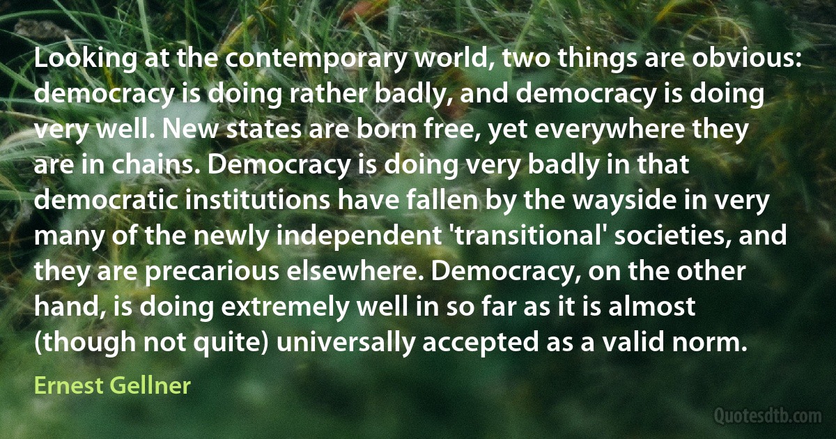 Looking at the contemporary world, two things are obvious: democracy is doing rather badly, and democracy is doing very well. New states are born free, yet everywhere they are in chains. Democracy is doing very badly in that democratic institutions have fallen by the wayside in very many of the newly independent 'transitional' societies, and they are precarious elsewhere. Democracy, on the other hand, is doing extremely well in so far as it is almost (though not quite) universally accepted as a valid norm. (Ernest Gellner)