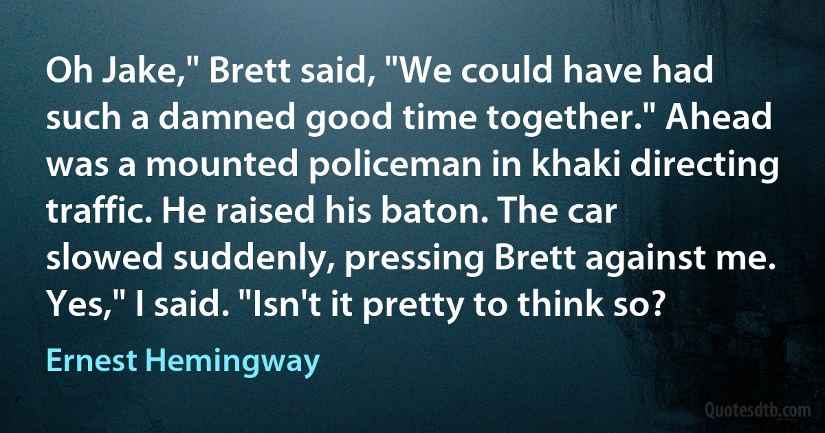 Oh Jake," Brett said, "We could have had such a damned good time together." Ahead was a mounted policeman in khaki directing traffic. He raised his baton. The car slowed suddenly, pressing Brett against me. Yes," I said. "Isn't it pretty to think so? (Ernest Hemingway)