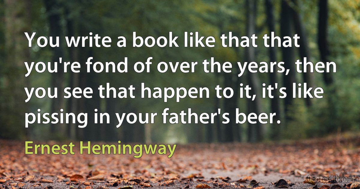 You write a book like that that you're fond of over the years, then you see that happen to it, it's like pissing in your father's beer. (Ernest Hemingway)