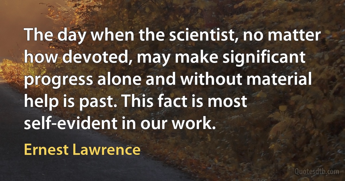 The day when the scientist, no matter how devoted, may make significant progress alone and without material help is past. This fact is most self-evident in our work. (Ernest Lawrence)