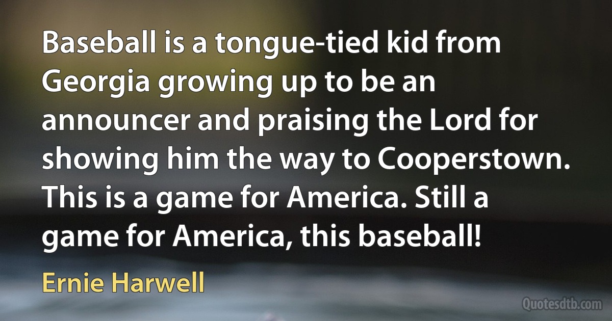 Baseball is a tongue-tied kid from Georgia growing up to be an announcer and praising the Lord for showing him the way to Cooperstown. This is a game for America. Still a game for America, this baseball! (Ernie Harwell)