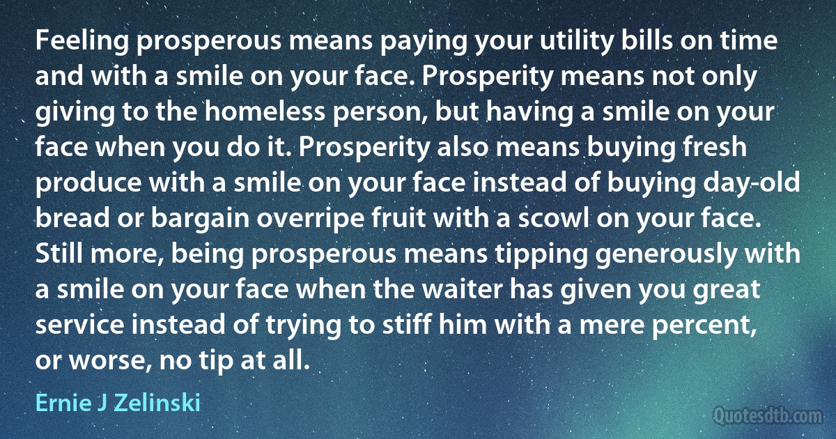 Feeling prosperous means paying your utility bills on time and with a smile on your face. Prosperity means not only giving to the homeless person, but having a smile on your face when you do it. Prosperity also means buying fresh produce with a smile on your face instead of buying day-old bread or bargain overripe fruit with a scowl on your face. Still more, being prosperous means tipping generously with a smile on your face when the waiter has given you great service instead of trying to stiff him with a mere percent, or worse, no tip at all. (Ernie J Zelinski)