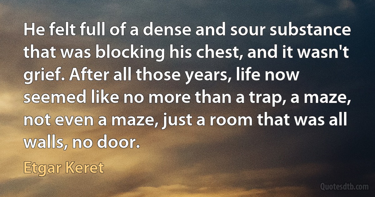 He felt full of a dense and sour substance that was blocking his chest, and it wasn't grief. After all those years, life now seemed like no more than a trap, a maze, not even a maze, just a room that was all walls, no door. (Etgar Keret)