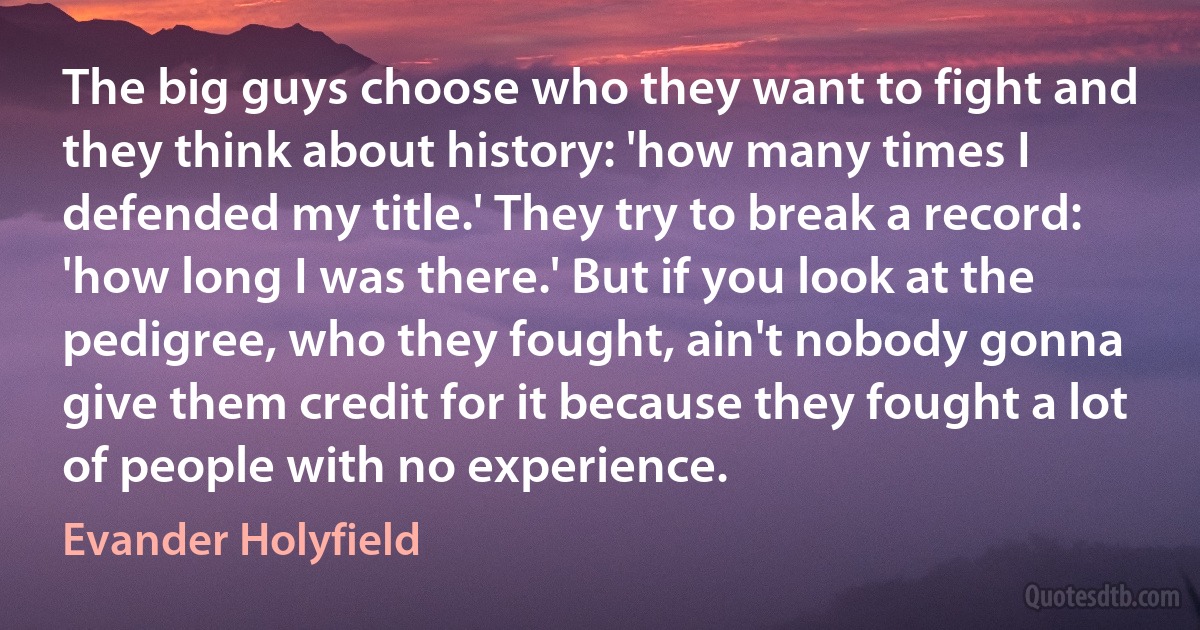 The big guys choose who they want to fight and they think about history: 'how many times I defended my title.' They try to break a record: 'how long I was there.' But if you look at the pedigree, who they fought, ain't nobody gonna give them credit for it because they fought a lot of people with no experience. (Evander Holyfield)