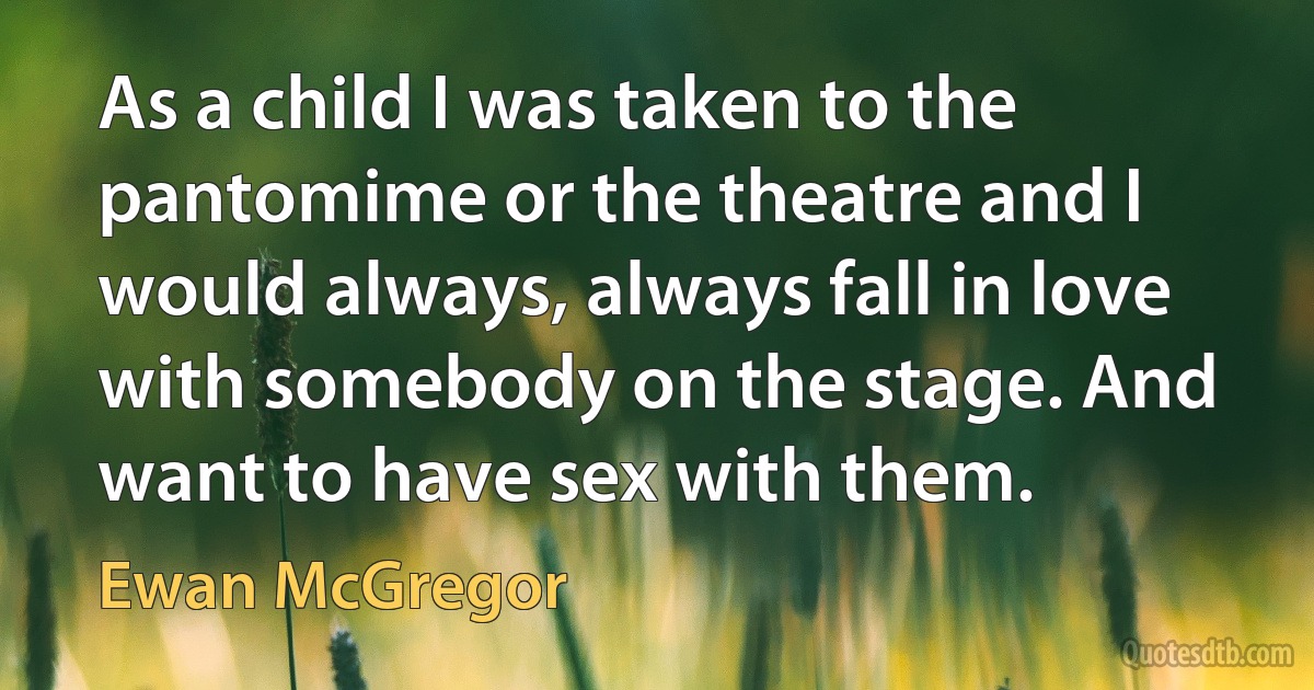 As a child I was taken to the pantomime or the theatre and I would always, always fall in love with somebody on the stage. And want to have sex with them. (Ewan McGregor)