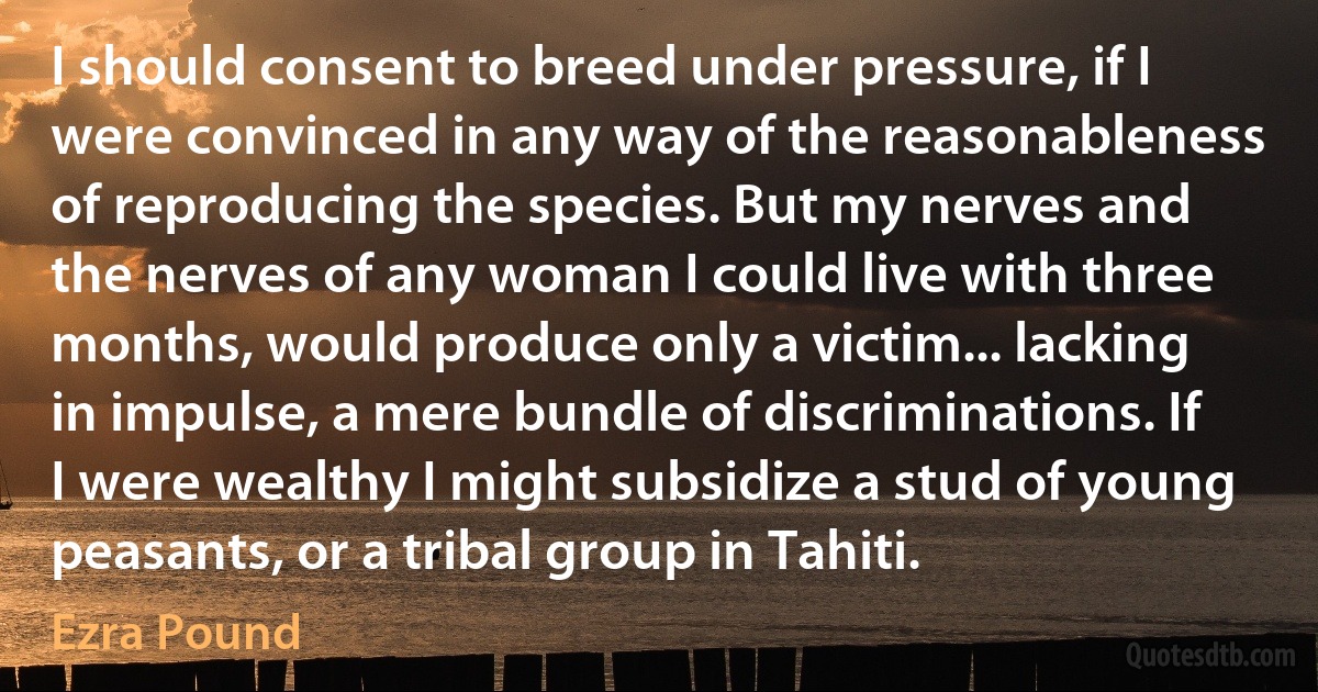 I should consent to breed under pressure, if I were convinced in any way of the reasonableness of reproducing the species. But my nerves and the nerves of any woman I could live with three months, would produce only a victim... lacking in impulse, a mere bundle of discriminations. If I were wealthy I might subsidize a stud of young peasants, or a tribal group in Tahiti. (Ezra Pound)