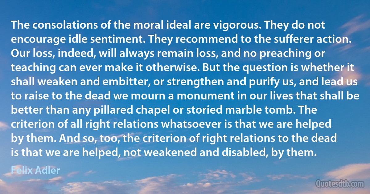 The consolations of the moral ideal are vigorous. They do not encourage idle sentiment. They recommend to the sufferer action. Our loss, indeed, will always remain loss, and no preaching or teaching can ever make it otherwise. But the question is whether it shall weaken and embitter, or strengthen and purify us, and lead us to raise to the dead we mourn a monument in our lives that shall be better than any pillared chapel or storied marble tomb. The criterion of all right relations whatsoever is that we are helped by them. And so, too, the criterion of right relations to the dead is that we are helped, not weakened and disabled, by them. (Felix Adler)