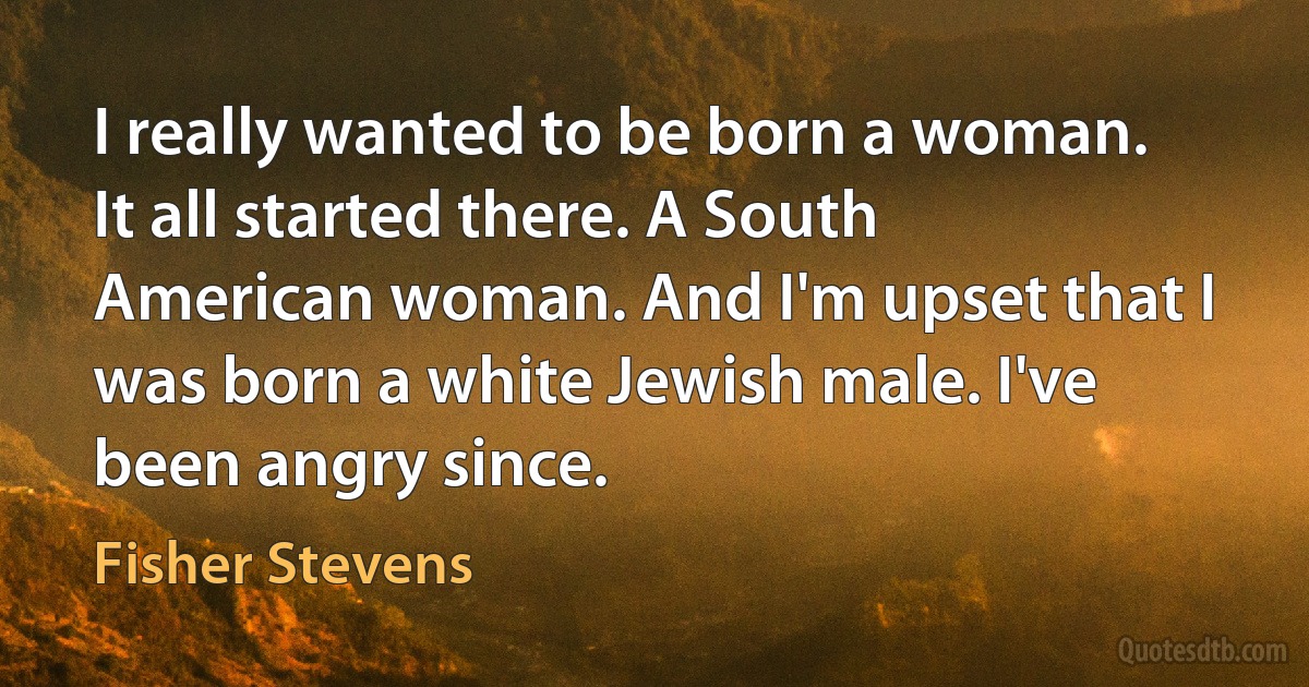 I really wanted to be born a woman. It all started there. A South American woman. And I'm upset that I was born a white Jewish male. I've been angry since. (Fisher Stevens)