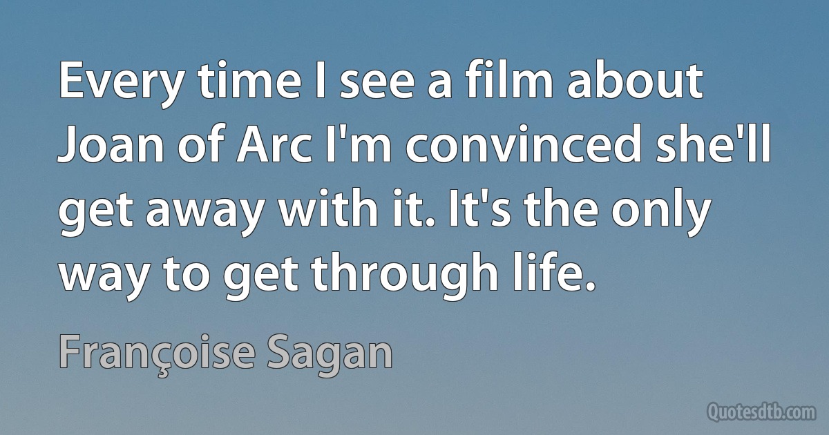 Every time I see a film about Joan of Arc I'm convinced she'll get away with it. It's the only way to get through life. (Françoise Sagan)