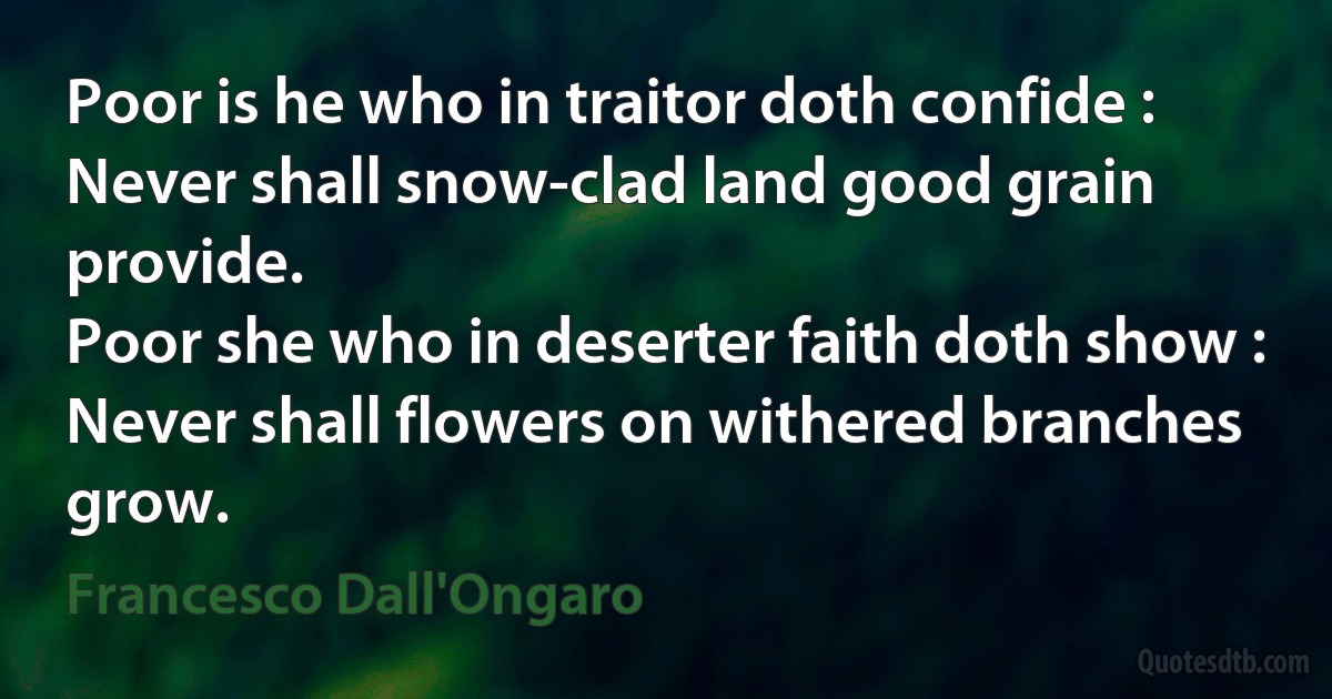 Poor is he who in traitor doth confide :
Never shall snow-clad land good grain provide.
Poor she who in deserter faith doth show :
Never shall flowers on withered branches grow. (Francesco Dall'Ongaro)