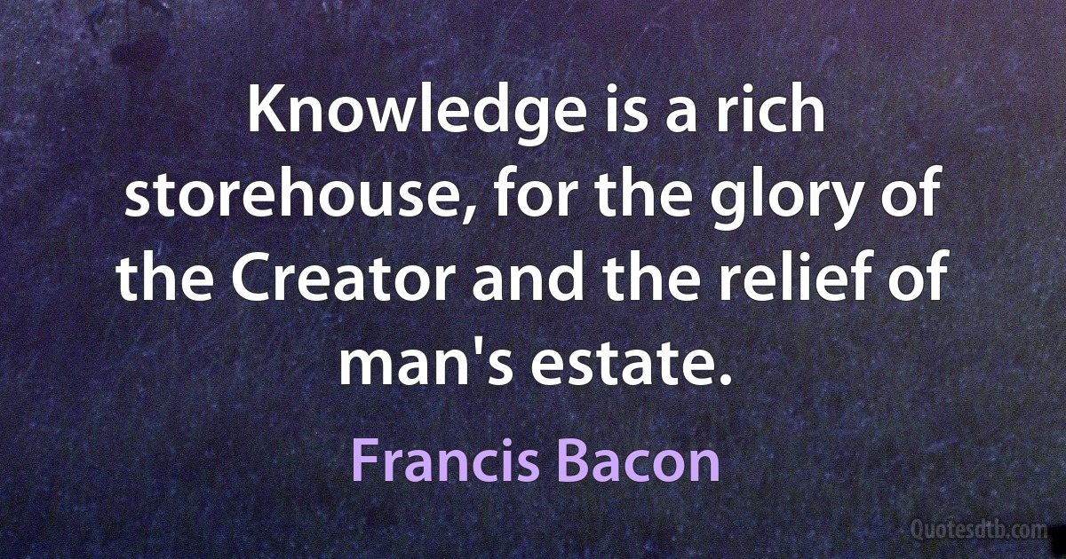 Knowledge is a rich storehouse, for the glory of the Creator and the relief of man's estate. (Francis Bacon)