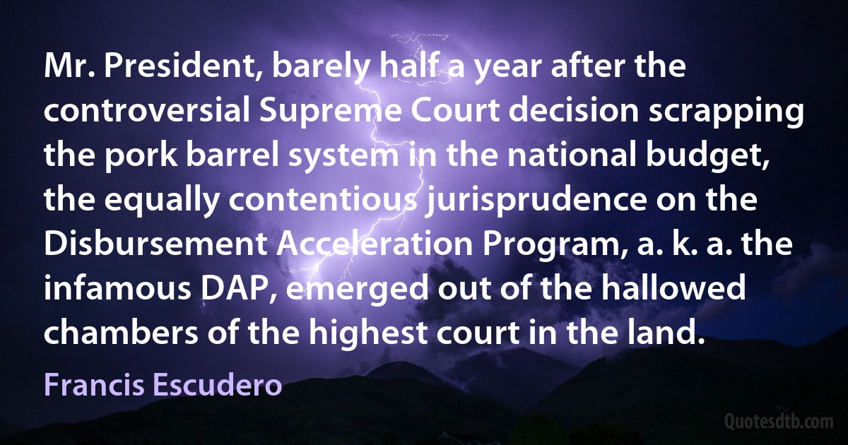 Mr. President, barely half a year after the controversial Supreme Court decision scrapping the pork barrel system in the national budget, the equally contentious jurisprudence on the Disbursement Acceleration Program, a. k. a. the infamous DAP, emerged out of the hallowed chambers of the highest court in the land. (Francis Escudero)