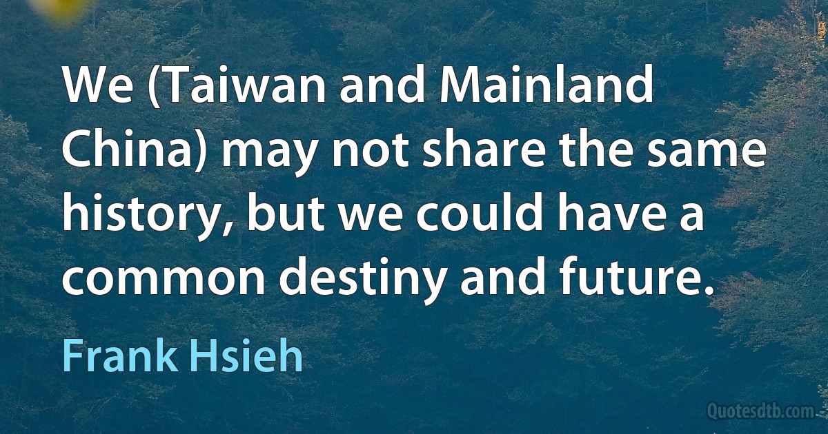 We (Taiwan and Mainland China) may not share the same history, but we could have a common destiny and future. (Frank Hsieh)