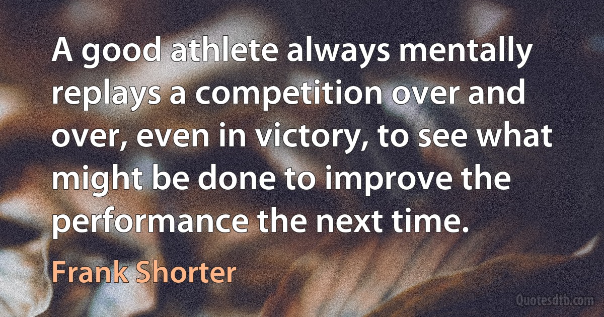 A good athlete always mentally replays a competition over and over, even in victory, to see what might be done to improve the performance the next time. (Frank Shorter)