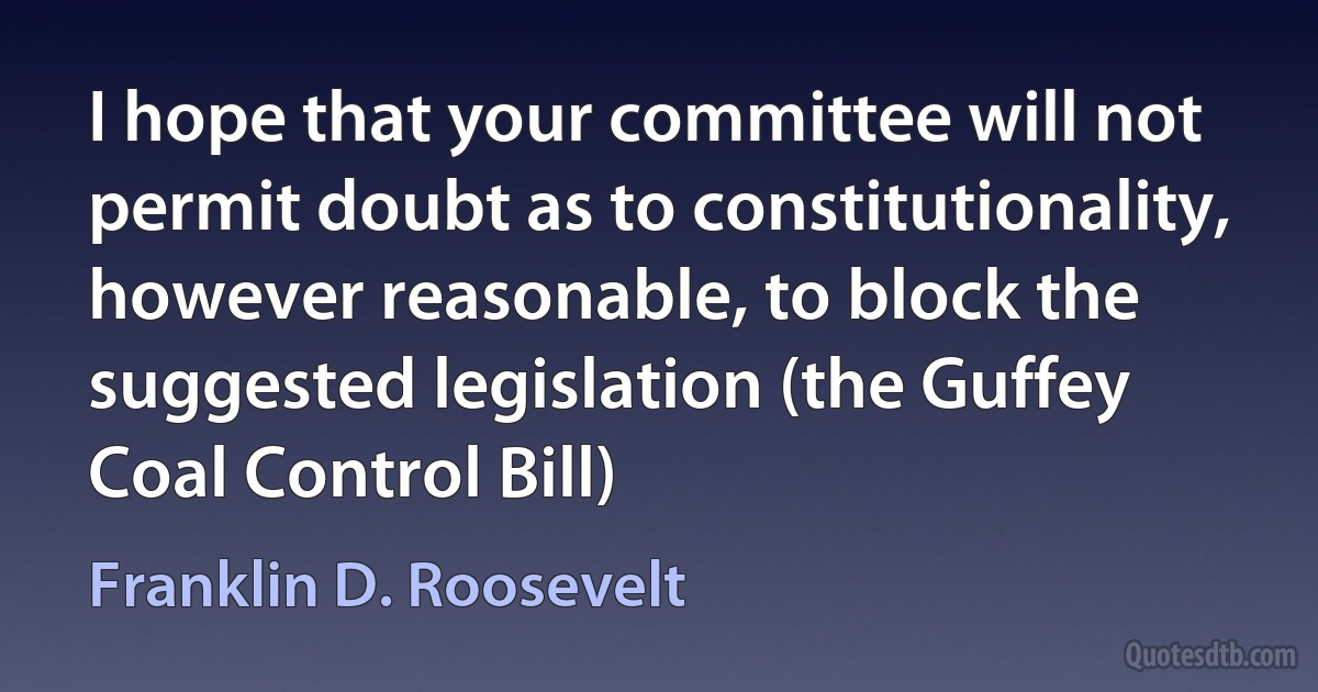 I hope that your committee will not permit doubt as to constitutionality, however reasonable, to block the suggested legislation (the Guffey Coal Control Bill) (Franklin D. Roosevelt)