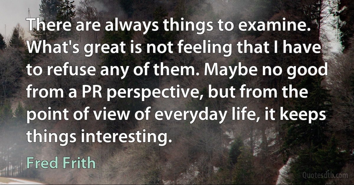 There are always things to examine. What's great is not feeling that I have to refuse any of them. Maybe no good from a PR perspective, but from the point of view of everyday life, it keeps things interesting. (Fred Frith)