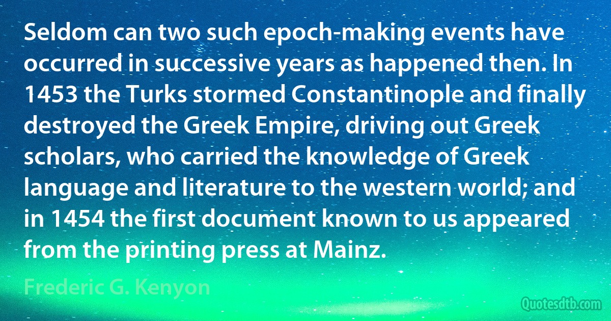 Seldom can two such epoch-making events have occurred in successive years as happened then. In 1453 the Turks stormed Constantinople and finally destroyed the Greek Empire, driving out Greek scholars, who carried the knowledge of Greek language and literature to the western world; and in 1454 the first document known to us appeared from the printing press at Mainz. (Frederic G. Kenyon)