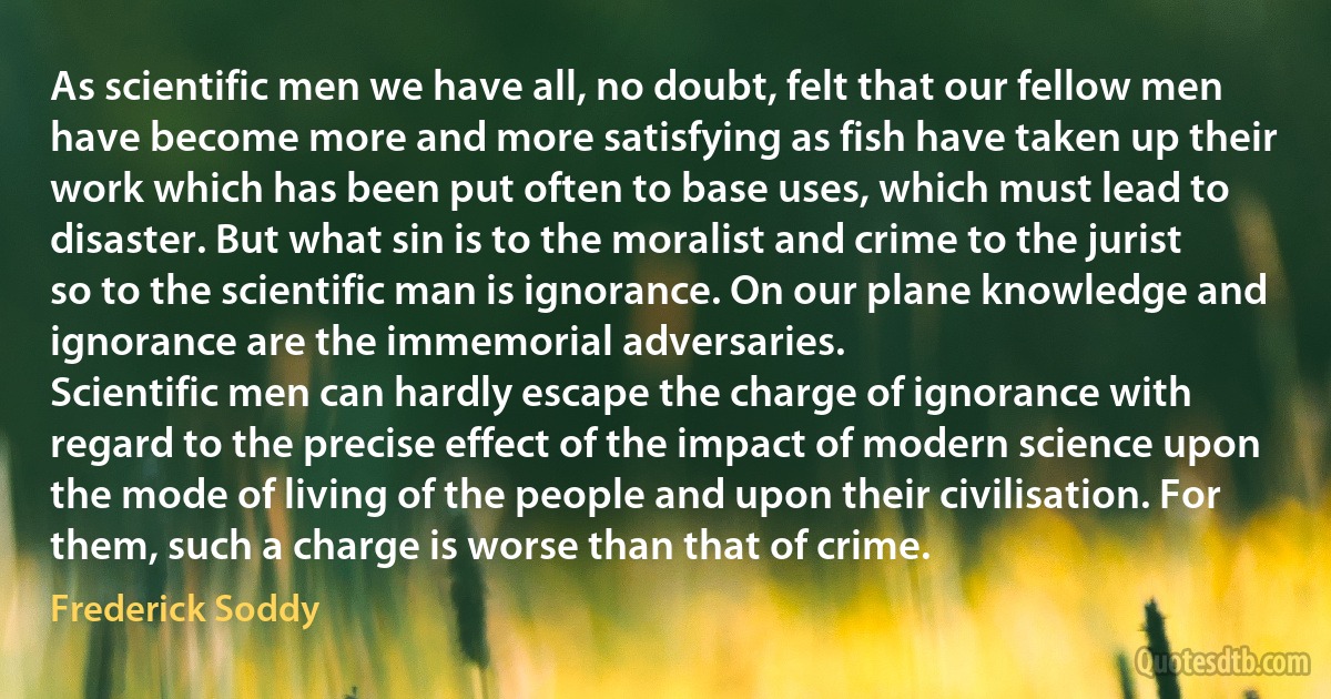 As scientific men we have all, no doubt, felt that our fellow men have become more and more satisfying as fish have taken up their work which has been put often to base uses, which must lead to disaster. But what sin is to the moralist and crime to the jurist so to the scientific man is ignorance. On our plane knowledge and ignorance are the immemorial adversaries.
Scientific men can hardly escape the charge of ignorance with regard to the precise effect of the impact of modern science upon the mode of living of the people and upon their civilisation. For them, such a charge is worse than that of crime. (Frederick Soddy)