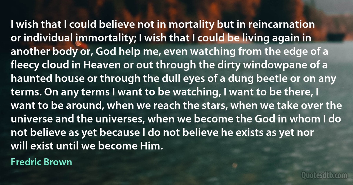 I wish that I could believe not in mortality but in reincarnation or individual immortality; I wish that I could be living again in another body or, God help me, even watching from the edge of a fleecy cloud in Heaven or out through the dirty windowpane of a haunted house or through the dull eyes of a dung beetle or on any terms. On any terms I want to be watching, I want to be there, I want to be around, when we reach the stars, when we take over the universe and the universes, when we become the God in whom I do not believe as yet because I do not believe he exists as yet nor will exist until we become Him. (Fredric Brown)