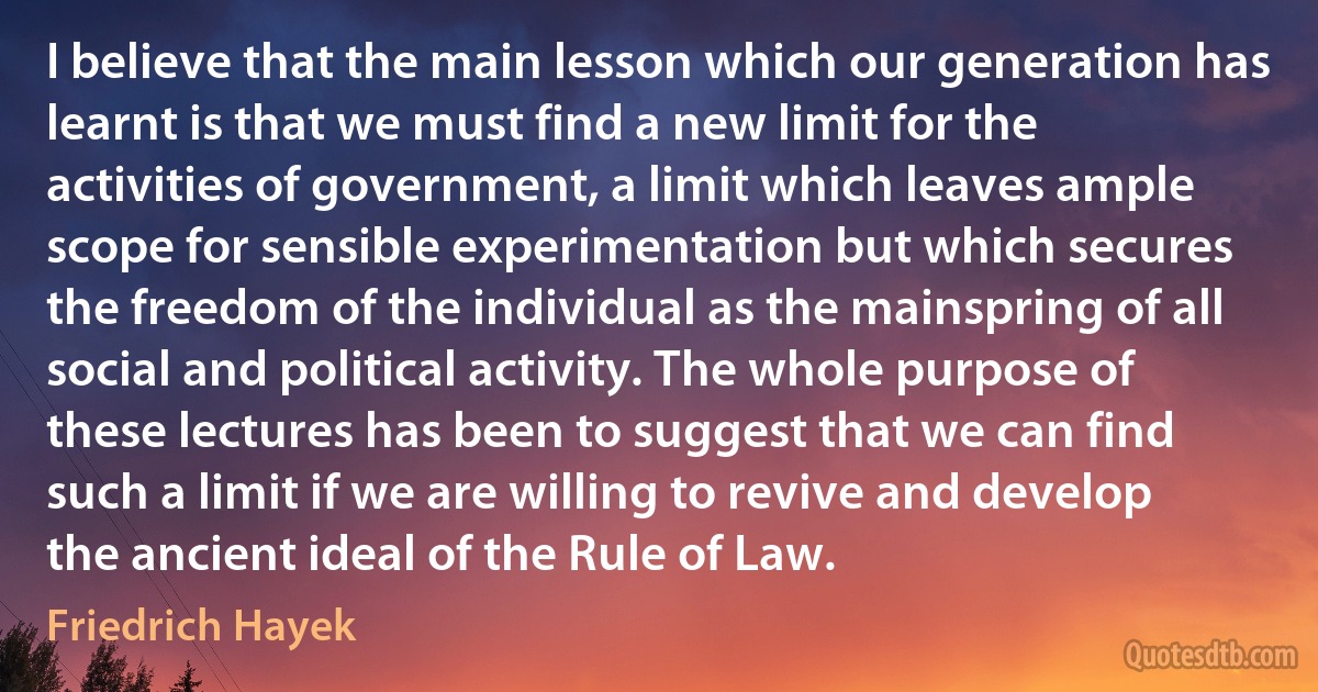 I believe that the main lesson which our generation has learnt is that we must find a new limit for the activities of government, a limit which leaves ample scope for sensible experimentation but which secures the freedom of the individual as the mainspring of all social and political activity. The whole purpose of these lectures has been to suggest that we can find such a limit if we are willing to revive and develop the ancient ideal of the Rule of Law. (Friedrich Hayek)