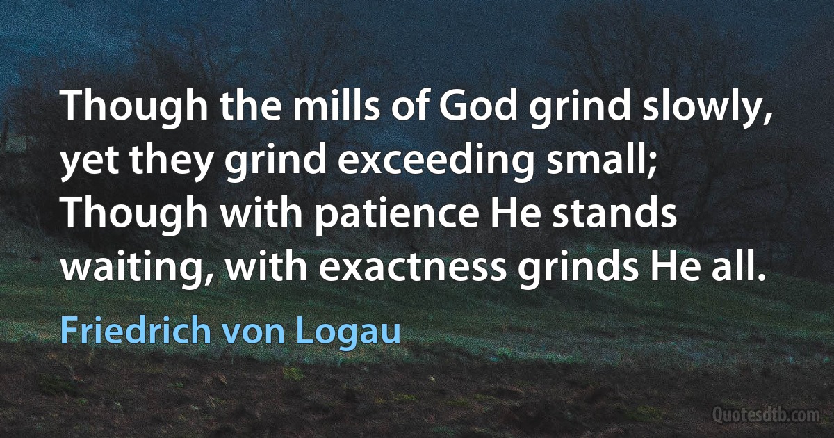 Though the mills of God grind slowly, yet they grind exceeding small;
Though with patience He stands waiting, with exactness grinds He all. (Friedrich von Logau)