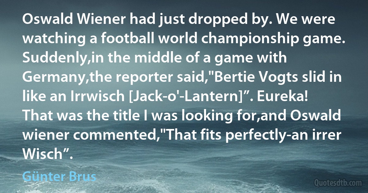 Oswald Wiener had just dropped by. We were watching a football world championship game. Suddenly,in the middle of a game with Germany,the reporter said,"Bertie Vogts slid in like an Irrwisch [Jack-o'-Lantern]”. Eureka! That was the title I was looking for,and Oswald wiener commented,"That fits perfectly-an irrer Wisch”. (Günter Brus)