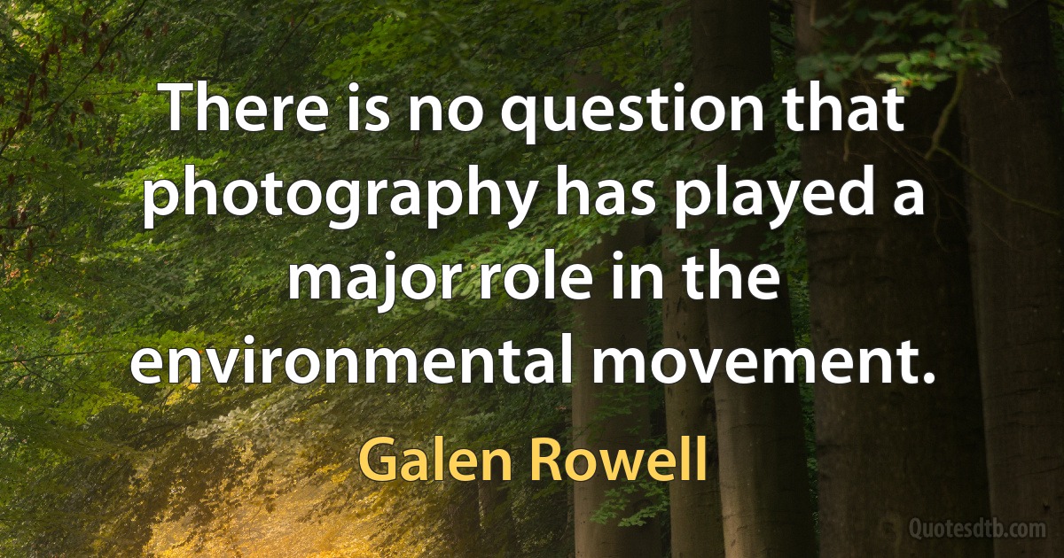 There is no question that photography has played a major role in the environmental movement. (Galen Rowell)