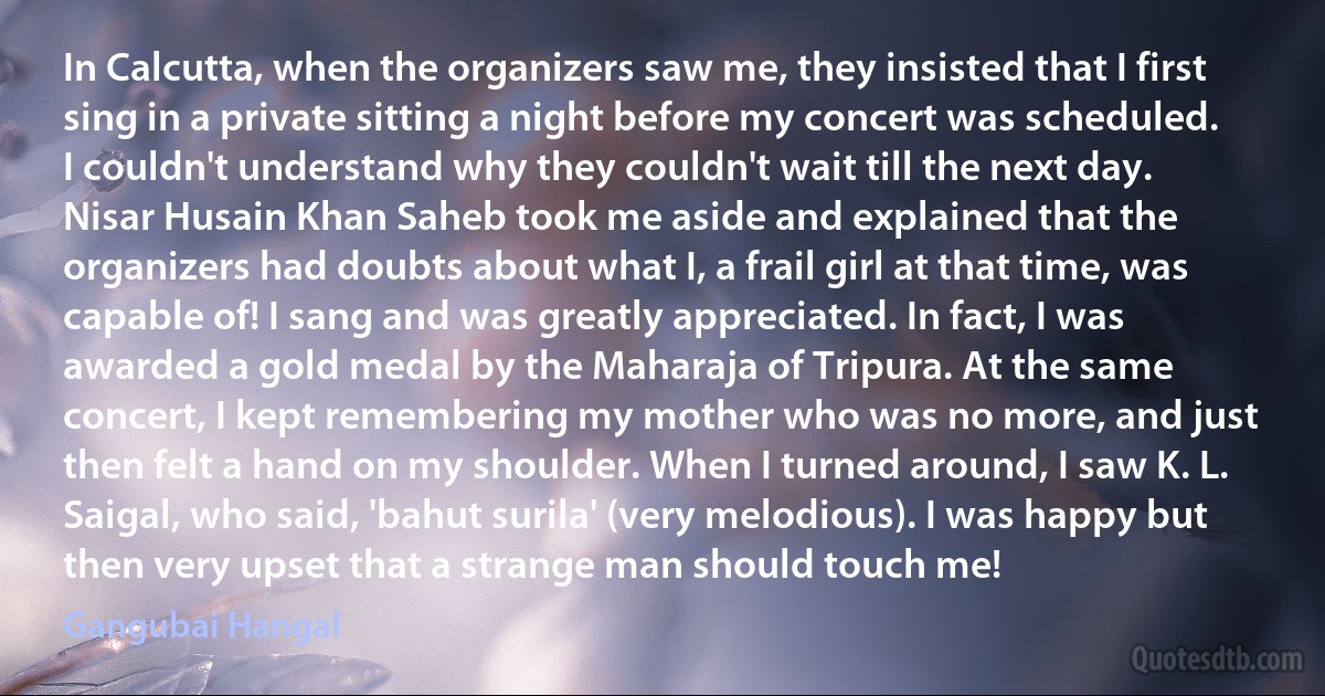 In Calcutta, when the organizers saw me, they insisted that I first sing in a private sitting a night before my concert was scheduled. I couldn't understand why they couldn't wait till the next day. Nisar Husain Khan Saheb took me aside and explained that the organizers had doubts about what I, a frail girl at that time, was capable of! I sang and was greatly appreciated. In fact, I was awarded a gold medal by the Maharaja of Tripura. At the same concert, I kept remembering my mother who was no more, and just then felt a hand on my shoulder. When I turned around, I saw K. L. Saigal, who said, 'bahut surila' (very melodious). I was happy but then very upset that a strange man should touch me! (Gangubai Hangal)