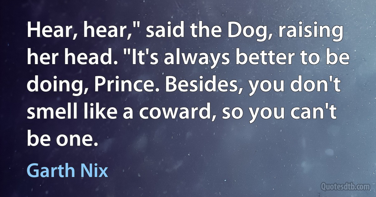 Hear, hear," said the Dog, raising her head. "It's always better to be doing, Prince. Besides, you don't smell like a coward, so you can't be one. (Garth Nix)