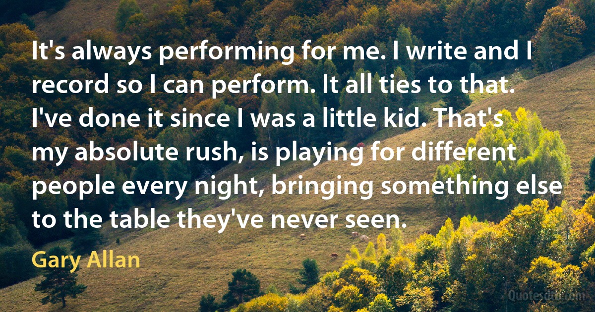 It's always performing for me. I write and I record so I can perform. It all ties to that. I've done it since I was a little kid. That's my absolute rush, is playing for different people every night, bringing something else to the table they've never seen. (Gary Allan)