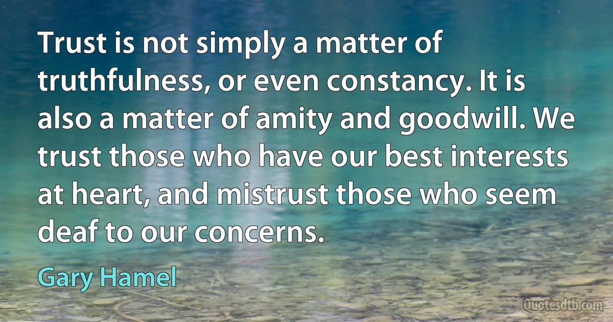 Trust is not simply a matter of truthfulness, or even constancy. It is also a matter of amity and goodwill. We trust those who have our best interests at heart, and mistrust those who seem deaf to our concerns. (Gary Hamel)