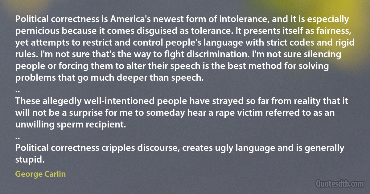 Political correctness is America's newest form of intolerance, and it is especially pernicious because it comes disguised as tolerance. It presents itself as fairness, yet attempts to restrict and control people's language with strict codes and rigid rules. I'm not sure that's the way to fight discrimination. I'm not sure silencing people or forcing them to alter their speech is the best method for solving problems that go much deeper than speech.
..
These allegedly well-intentioned people have strayed so far from reality that it will not be a surprise for me to someday hear a rape victim referred to as an unwilling sperm recipient.
..
Political correctness cripples discourse, creates ugly language and is generally stupid. (George Carlin)